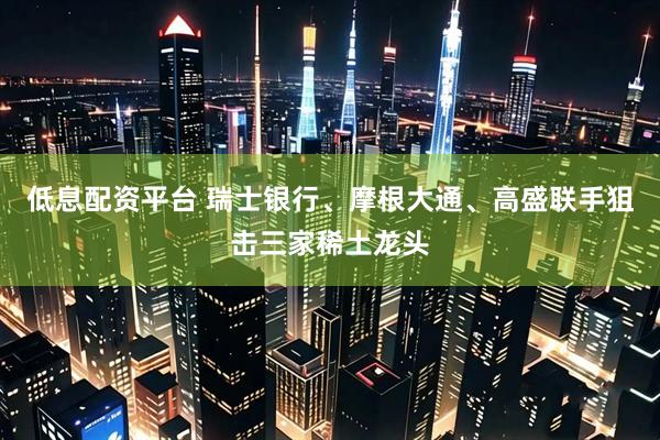 低息配资平台 瑞士银行、摩根大通、高盛联手狙击三家稀土龙头