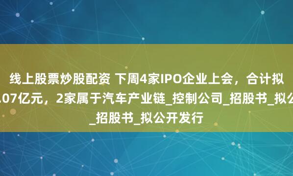 线上股票炒股配资 下周4家IPO企业上会，合计拟募资34.07亿元，2家属于汽车产业链_控制公司_招股书_拟公开发行