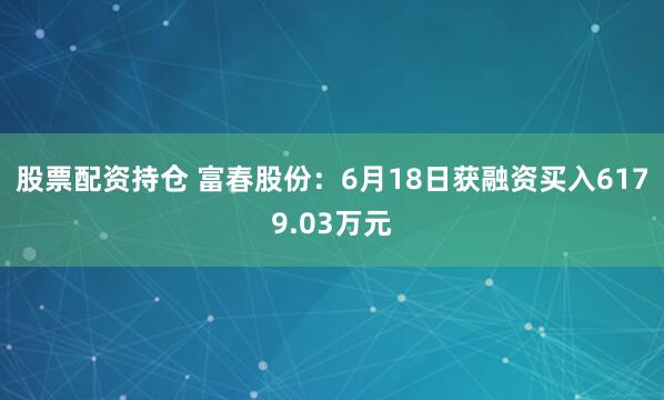 股票配资持仓 富春股份：6月18日获融资买入6179.03万元