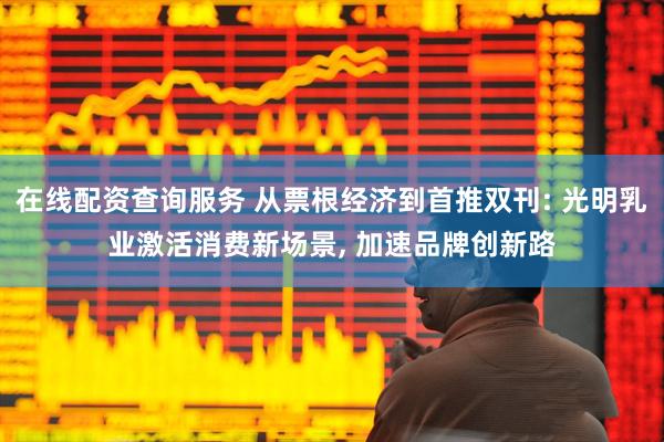 在线配资查询服务 从票根经济到首推双刊: 光明乳业激活消费新场景, 加速品牌创新路