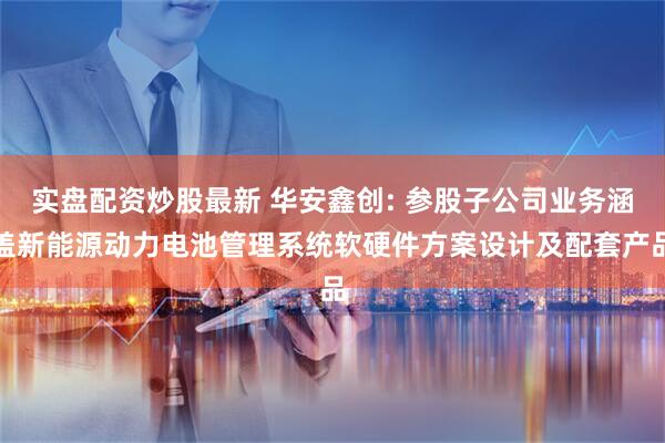 实盘配资炒股最新 华安鑫创: 参股子公司业务涵盖新能源动力电池管理系统软硬件方案设计及配套产品