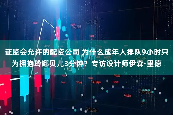 证监会允许的配资公司 为什么成年人排队9小时只为拥抱玲娜贝儿3分钟？专访设计师伊森·里德