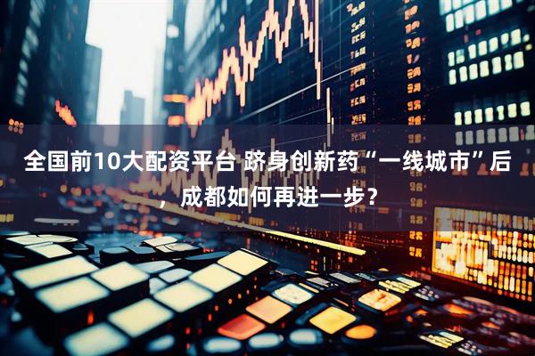 全国前10大配资平台 跻身创新药“一线城市”后，成都如何再进一步？