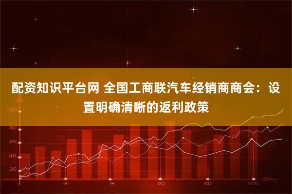 配资知识平台网 全国工商联汽车经销商商会：设置明确清晰的返利政策