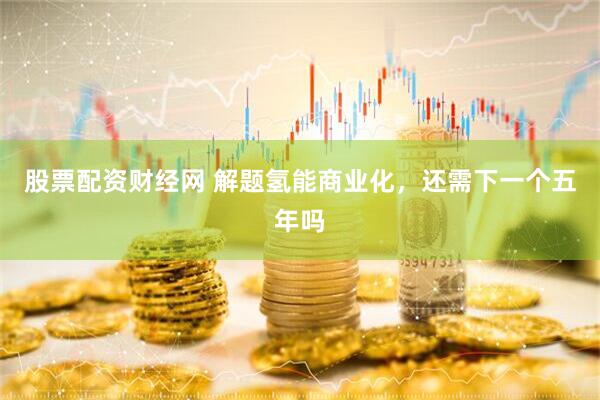 股票配资财经网 解题氢能商业化，还需下一个五年吗