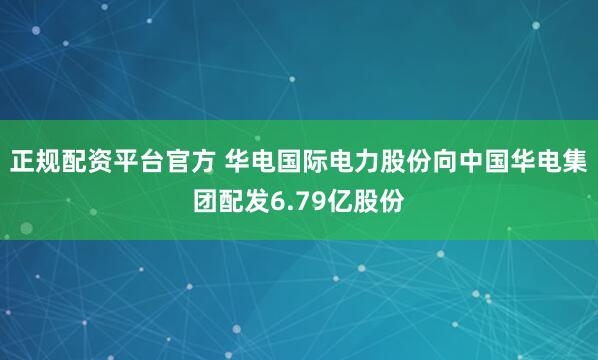 正规配资平台官方 华电国际电力股份向中国华电集团配发6.79亿股份