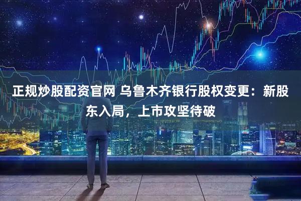 正规炒股配资官网 乌鲁木齐银行股权变更：新股东入局，上市攻坚待破