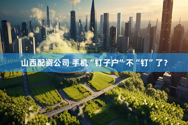 山西配资公司 手机“钉子户”不“钉”了？