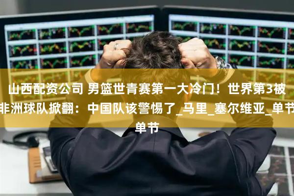 山西配资公司 男篮世青赛第一大冷门！世界第3被非洲球队掀翻：中国队该警惕了_马里_塞尔维亚_单节