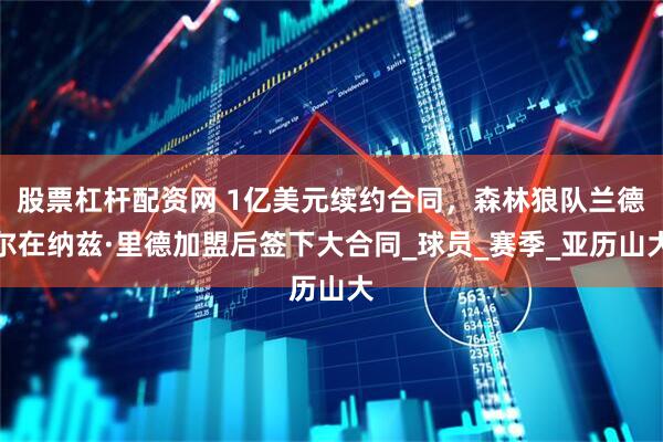 股票杠杆配资网 1亿美元续约合同，森林狼队兰德尔在纳兹·里德加盟后签下大合同_球员_赛季_亚历山大