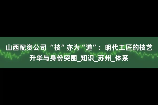 山西配资公司 “技”亦为“道”：明代工匠的技艺升华与身份突围_知识_苏州_体系