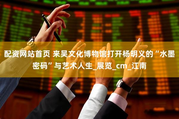 配资网站首页 来吴文化博物馆打开杨明义的“水墨密码”与艺术人生_展览_cm_江南