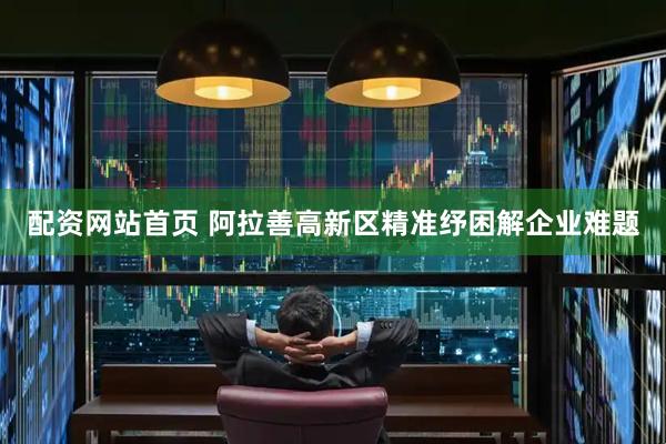 配资网站首页 阿拉善高新区精准纾困解企业难题
