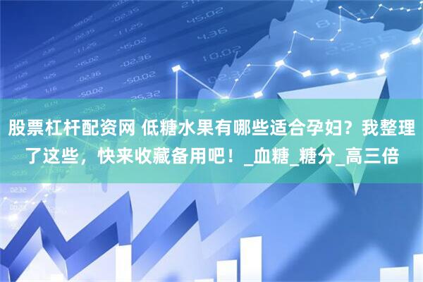 股票杠杆配资网 低糖水果有哪些适合孕妇？我整理了这些，快来收藏备用吧！_血糖_糖分_高三倍