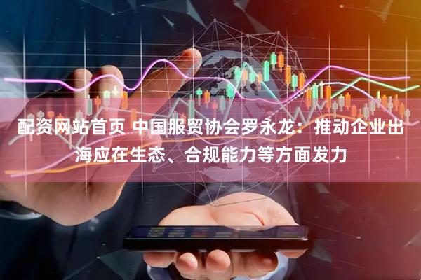 配资网站首页 中国服贸协会罗永龙：推动企业出海应在生态、合规能力等方面发力