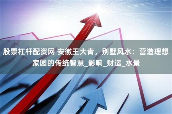 股票杠杆配资网 安徽王大青，别墅风水：营造理想家园的传统智慧_影响_财运_水景