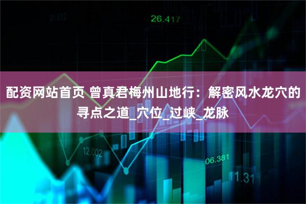 配资网站首页 曾真君梅州山地行：解密风水龙穴的寻点之道_穴位_过峡_龙脉