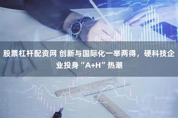 股票杠杆配资网 创新与国际化一举两得，硬科技企业投身“A+H”热潮