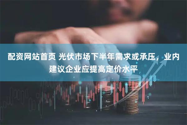 配资网站首页 光伏市场下半年需求或承压，业内建议企业应提高定价水平