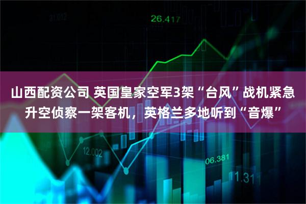 山西配资公司 英国皇家空军3架“台风”战机紧急升空侦察一架客机，英格兰多地听到“音爆”