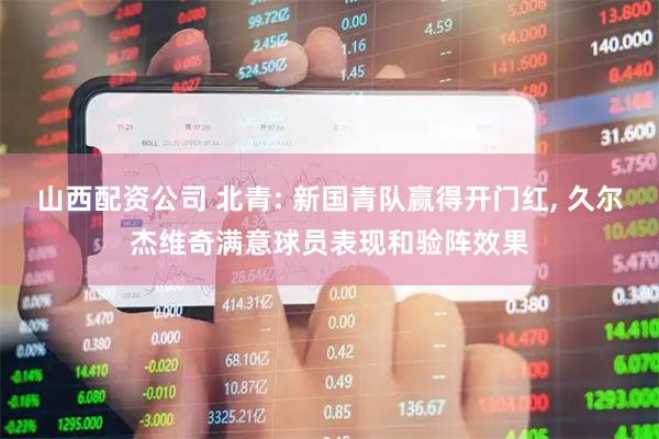 山西配资公司 北青: 新国青队赢得开门红, 久尔杰维奇满意球员表现和验阵效果