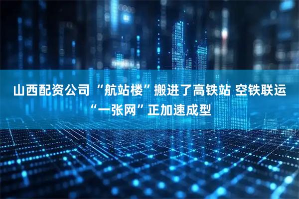 山西配资公司 “航站楼”搬进了高铁站 空铁联运“一张网”正加速成型