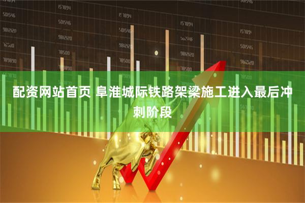 配资网站首页 阜淮城际铁路架梁施工进入最后冲刺阶段