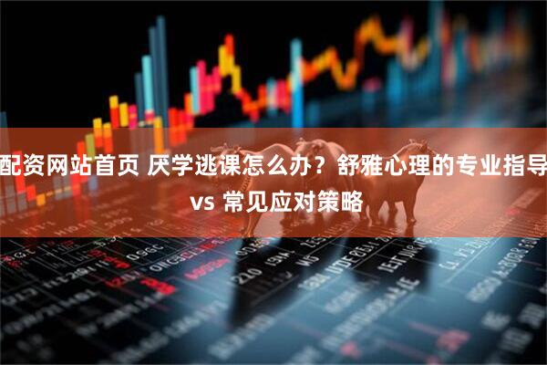 配资网站首页 厌学逃课怎么办？舒雅心理的专业指导 vs 常见应对策略