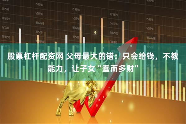 股票杠杆配资网 父母最大的错：只会给钱，不教能力，让子女“蠢而多财”