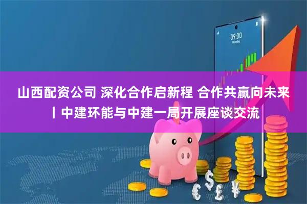 山西配资公司 深化合作启新程 合作共赢向未来丨中建环能与中建一局开展座谈交流
