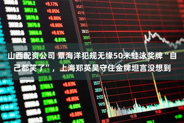 山西配资公司 覃海洋犯规无缘50米蛙泳奖牌“自己都笑了”，上海郑英昊守住金牌坦言没想到