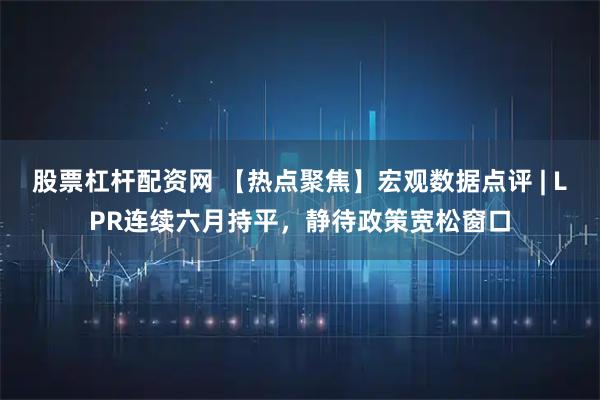 股票杠杆配资网 【热点聚焦】宏观数据点评 | LPR连续六月持平,静待政策宽松窗口