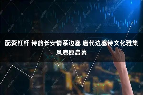 配资杠杆 诗韵长安情系边塞 唐代边塞诗文化雅集风凉原启幕