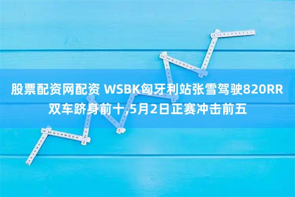 股票配资网配资 WSBK匈牙利站张雪驾驶820RR双车跻身前十,5月2日正赛冲击前五