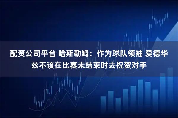 配资公司平台 哈斯勒姆：作为球队领袖 爱德华兹不该在比赛未结束时去祝贺对手
